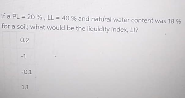If a PL = 20 % , LL = 40 % and natural water content was 18 %
for a soil; what would be the liquidity index, LI?
0.2
-1
-0.1
1.1

