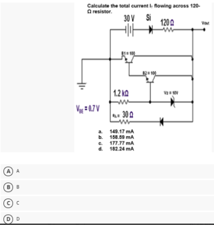 Calculate the total current I, flowing across 120-
a resistor.
30 V Si
1200
Vor
12 100
1.2 ka
Vag = 0.7 V
= 300
a. 149.17 mA
b. 158.69 mA
c. 177.77 mA
d. 182.24 mA
A) A
B) B
D) D
