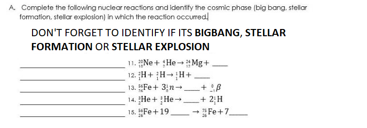 A. Compiete the following nuclear reactions and identify the cosmic phase (big bang, stellar
formation, stellar explosion) in which the reaction occurred!
DON'T FORGET TO IDENTIFY IF ITS BIGBANG, STELLAR
FORMATION OR STELLAR EXPLOSION
11. 20NE + He Mg+
12. H+ H-H+
13. Fe+ 3;n-
14. He + He→
15. Fe+19.
-
2; H
- Fe+7
|

