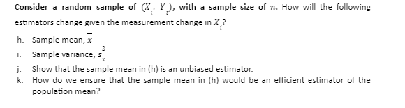 Consider a random sample of (X, Y), with a sample size of n. How will the following
estimators change given the measurement change in X?
h. Sample mean, x
i. Sample variance, s
j. Show that the sample mean in (h) is an unbiased estimator.
k. How do we ensure that the sample mean in (h) would be an efficient estimator of the
population mean?

