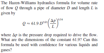 The Hazen-Williams hydraulics formula for volume rate
of flow Q through a pipe of diameter D and length L is
given by
Q - 61.9 D263
Ap
0.54
where Ap is the pressure drop required to drive the flow.
What are the dimensions of the constant 61.9? Can this
formula be used with confidence for various liquids and
gases?
