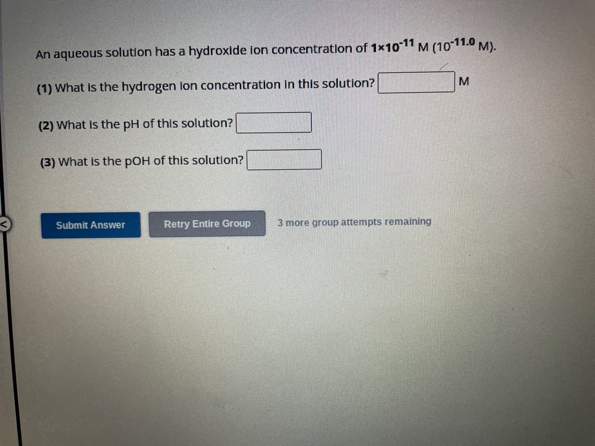 An aqueous solution has a hydroxide ion concentration of 1x10-11 M (10-11.0 M).
(1) What is the hydrogen lon concentration in this solution?
(2) What is the pH of this solution?
(3) What is the pOH of this solution?
Submit Answer
Retry Entire Group
3 more group attempts remaining
M