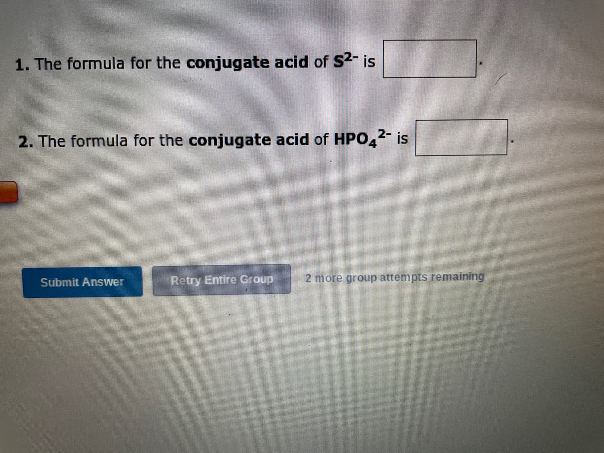 1. The formula for the conjugate acid of S²- is
2-
2. The formula for the conjugate acid of HPO4²- is
Submit Answer
Retry Entire Group 2 more group attempts remaining