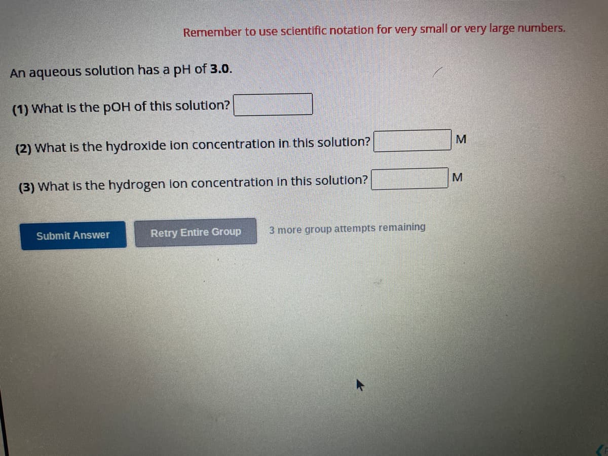 Remember to use scientific notation for very small or very large numbers.
An aqueous solution has a pH of 3.0.
(1) What is the pOH of this solution?
(2) What is the hydroxide ion concentration in this solution?
(3) What is the hydrogen ion concentration in this solution?
Submit Answer
Retry Entire Group 3 more group attempts remaining
M
M