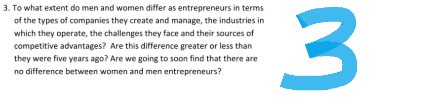 3. To what extent do men and women differ as entrepreneurs in terms
of the types of companies they create and manage, the industries in
which they operate, the challenges they face and their sources of
competitive advantages? Are this difference greater or less than
they were five years ago? Are we going to soon find that there are
no difference between women and men entrepreneurs?
3