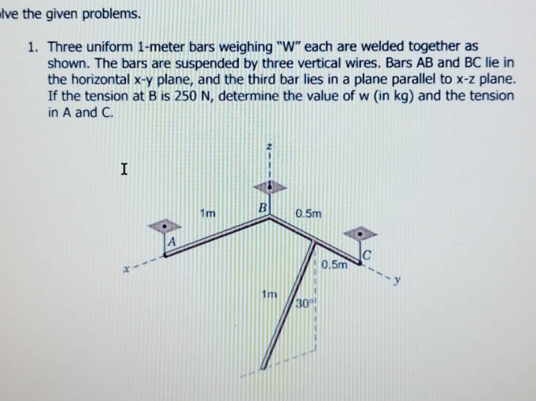 lve the given problems.
1. Three uniform 1-meter bars weighing "W" each are welded together as
shown. The bars are suspended by three vertical wires. Bars AB and BC lie in
the horizontal x-y plane, and the third bar lies in a plane parallel to x-z plane.
If the tension at B is 250 N, determine the value of w (in kg) and the tension
in A and C.
I
B
0.5m
A
1m
30º
0.5m
C