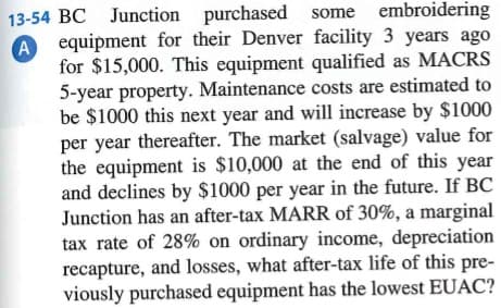 A
13-54 BC Junction purchased some embroidering
equipment for their Denver facility 3 years ago
for $15,000. This equipment qualified as MACRS
5-year property. Maintenance costs are estimated to
be $1000 this next year and will increase by $1000
per year thereafter. The market (salvage) value for
the equipment is $10,000 at the end of this year
and declines by $1000 per year in the future. If BC
Junction has an after-tax MARR of 30%, a marginal
tax rate of 28% on ordinary income, depreciation
recapture, and losses, what after-tax life of this pre-
viously purchased equipment has the lowest EUAC?