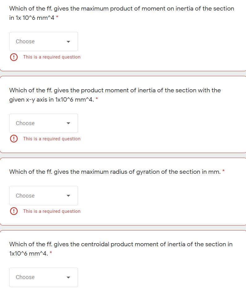 Which of the ff. gives the maximum product of moment on inertia of the section
in 1x 10^6 mm^4 *
Choose
9This is a required question
Which of the ff. gives the product moment of inertia of the section with the
given x-y axis in 1x10^6 mm^4. *
Choose
9 This is a required question
Which of the ff. gives the maximum radius of gyration of the section in mm. *
Choose
9 This is a required question
Which of the ff. gives the centroidal product moment of inertia of the section in
1x10^6 mm^4. *
Choose
