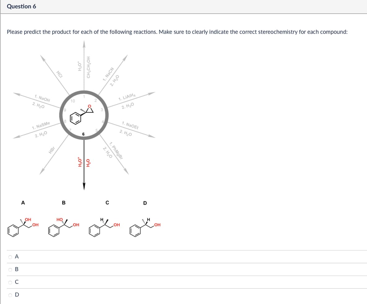 ABCD
Question 6
Please predict the product for each of the following reactions. Make sure to clearly indicate the correct stereochemistry for each compound:
1. NaOH
2. H₂O
1. NaSMe
2. H₂O
HBr
HCI
10
9
18
H3O
CH3CH₂OH
H₂O
H₂O
1. NaCN
2. H₂O
1. LiAlH4
2. H₂O
1. NaOEt
2. H₂O
1. PhMgBr
2. H₂O
A
B
C
D
OH
HO
OH
LOH
OH
OH
