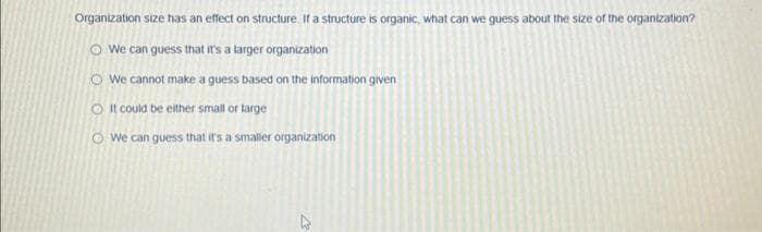 Organization size has an effect on structure. If a structure is organic, what can we guess about the size of the organization?
We can guess that it's a larger organization
We cannot make a guess based on the information given
O It could be either small or large
We can guess that it's a smaller organization