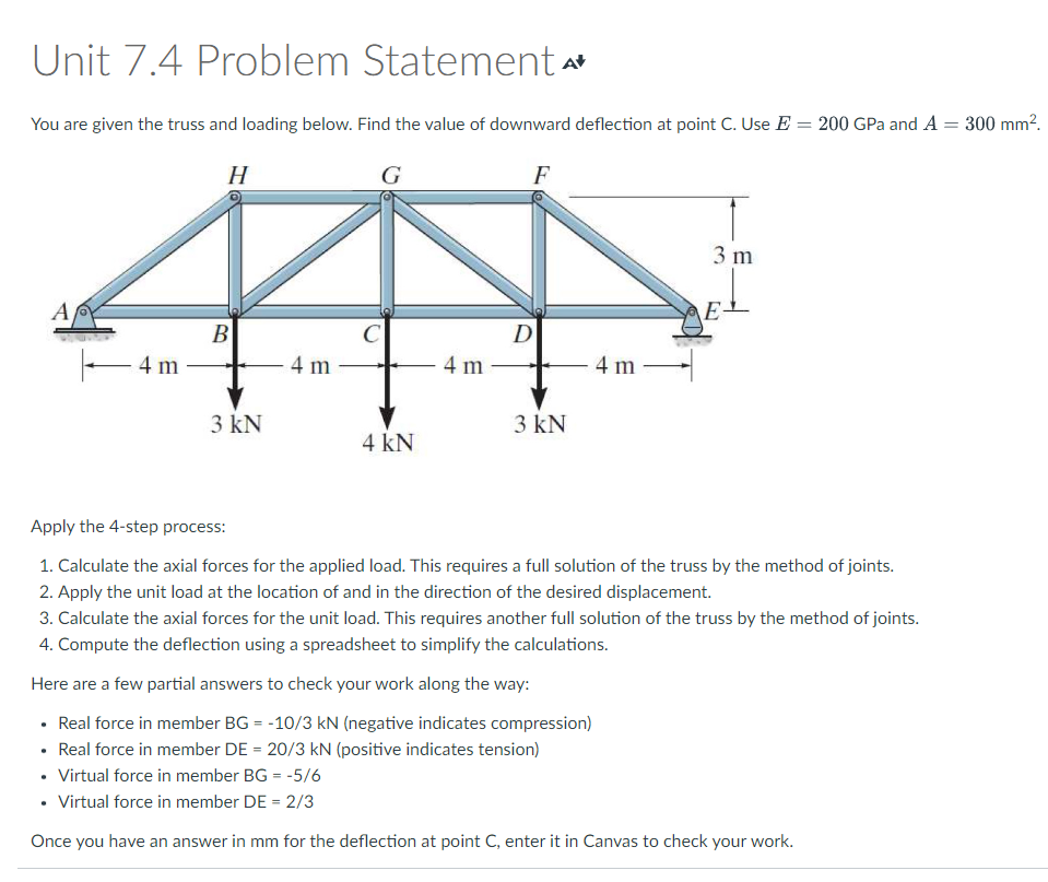 Unit 7.4 Problem Statement A
You are given the truss and loading below. Find the value of downward deflection at point C. Use E= 200 GPa and A = 300 mm².
G
F
A
-4m
H
B
3 kN
4 m
C
4 kN
4 m
D
3 kN
4 m
3 m
E-
Apply the 4-step process:
1. Calculate the axial forces for the applied load. This requires a full solution of the truss by the method of joints.
2. Apply the unit load at the location of and in the direction of the desired displacement.
3. Calculate the axial forces for the unit load. This requires another full solution of the truss by the method of joints.
4. Compute the deflection using a spreadsheet to simplify the calculations.
Here are a few partial answers to check your work along the way:
• Real force in member BG = -10/3 kN (negative indicates compression)
• Real force in member DE = 20/3 kN (positive indicates tension)
• Virtual force in member BG = -5/6
• Virtual force in member DE = 2/3
Once you have an answer in mm for the deflection at point C, enter it in Canvas to check your work.