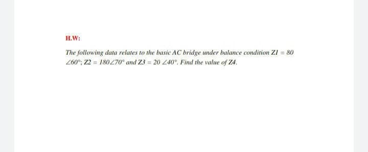 H.W:
The following data relates to the basic AC bridge under balance condition ZI = 80
260"; 22 = 180270° and Z3 = 20 240°. Find the value of Z4.
