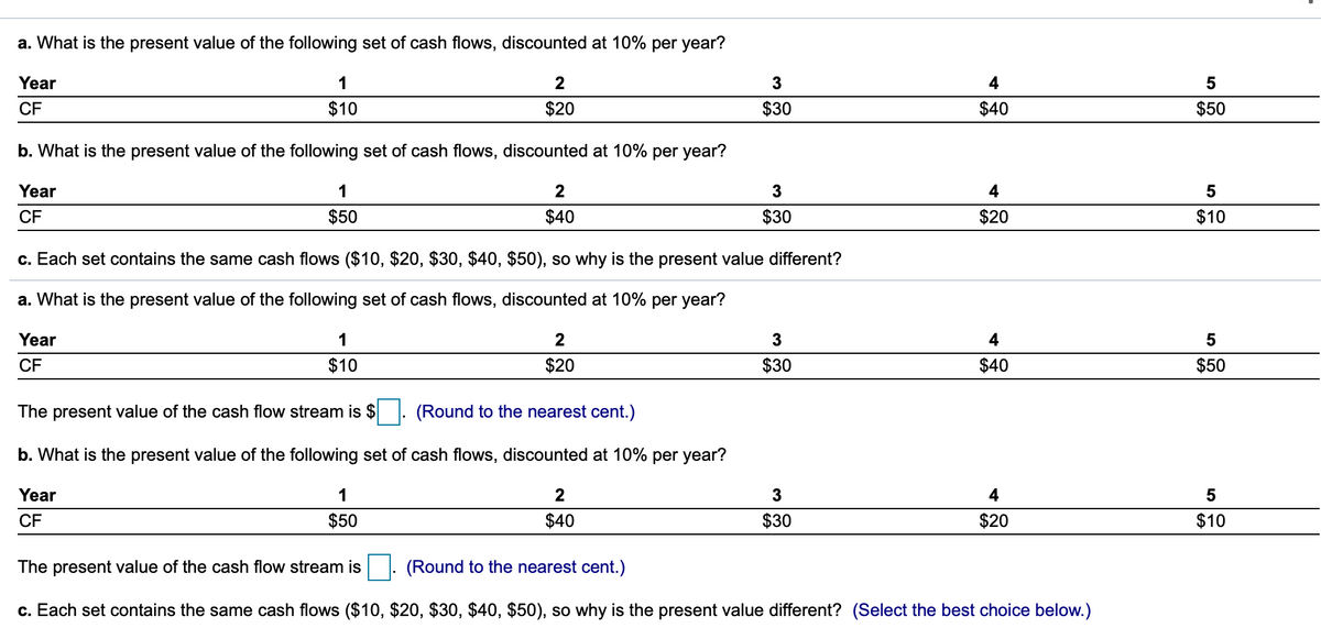 a. What is the present value of the following set of cash flows, discounted at 10% per year?
Year
1
4
5
CF
$10
$20
$30
$40
$50
b. What is the present value of the following set of cash flows, discounted at 10% per year?
Year
1
4
CF
$50
$40
$30
$20
$10
c. Each set contains the same cash flows ($10, $20, $30, $40, $50), so why is the present value different?
a. What is the present value of the following set of cash flows, discounted at 10% per year?
Year
1
4
CF
$10
$20
$30
$40
$50
The present value of the cash flow stream is $
(Round to the nearest cent.)
b. What is the present value of the following set of cash flows, discounted at 10% per year?
Year
1
2
3
4
CF
$50
$40
$30
$20
$10
The present value of the cash flow stream is|. (Round to the nearest cent.)
c. Each set contains the same cash flows ($10, $20, $30, $40, $50), so why is the present value different? (Select the best choice below.)
