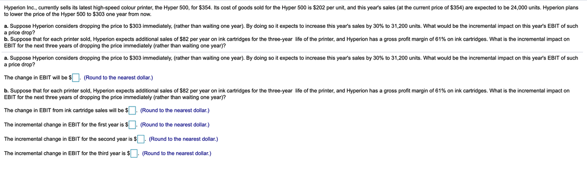 Hyperion Inc., currently sells its latest high-speed colour printer, the Hyper 500, for $354. Its cost of goods sold for the Hyper 500 is $202 per unit, and this year's sales (at the current price of $354) are expected to be 24,000 units. Hyperion plans
to lower the price of the Hyper 500 to $303 one year from now.
a. Suppose Hyperion considers dropping the price to $303 immediately, (rather than waiting one year). By doing so it expects to increase this year's sales by 30% to 31,200 units. What would be the incremental impact on this year's EBIT of such
a price drop?
b. Suppose that for each printer sold, Hyperion expects additional sales of $82 per year on ink cartridges for the three-year life of the printer, and Hyperion has a gross profit margin of 61% on ink cartridges. What is the incremental impact on
EBIT for the next three years of dropping the price immediately (rather than waiting one year)?
a. Suppose Hyperion considers dropping the price to $303 immediately, (rather than waiting one year). By doing so it expects to increase this year's sales by 30% to 31,200 units. What would be the incremental impact on this year's EBIT of such
a price drop?
The change in EBIT will be $ : (Round to the nearest dollar.)
b. Suppose that for each printer sold, Hyperion expects additional sales of $82 per year on ink cartridges for the three-year life of the printer, and Hyperion has a gross profit margin of 61% on ink cartridges. What is the incremental impact on
EBIT for the next three years of dropping the price immediately (rather than waiting one year)?
The change in EBIT from ink cartridge sales will be $
(Round to the nearest dollar.)
The incremental change in EBIT for the first year is $
(Round to the nearest dollar.)
The incremental change in EBIT for the second year is $
(Round to the nearest dollar.)
The incremental change in EBIT for the third year is $
(Round to the nearest dollar.)
