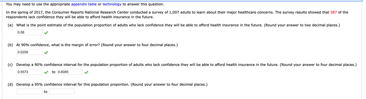 You may need to use the appropriate appendix table or technology to answer this question.
In the spring of 2017, the Consumer Reports National Research Center conducted a survey of 1,007 adults to learn about their major healthcare concerns. The survey results showed that 587 of the
respondents lack confidence they will be able to afford health insurance in the future.
(a) What is the point estimate of the population proportion of adults who lack confidence they will be able to afford health insurance in the future. (Round your answer to two decimal places.)
0.58
(b) At 90% confidence, what is the margin of error? (Round your answer to four decimal places.)
0.0256
(c) Develop a 90% confidence interval for the population proportion of adults who lack confidence they will be able to afford health insurance in the future. (Round your answer to four decimal places.)
0.5573
to 0.6085
(d) Develop a 95% confidence interval for this population proportion. (Round your answer to four decimal places.)
to
