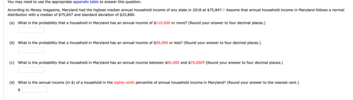 You may need to use the appropriate appendix table to answer this question.
According to Money magazine, Maryland had the highest median annual household income of any state in 2018 at $75,847.t Assume that annual household income in Maryland follows a normal
distribution with a median of $75,847 and standard deviation of $33,800.
(a) What is the probability that a household in Maryland has an annual income of $110,000 or more? (Round your answer to four decimal places.)
(b) What is the probability that a household in Maryland has an annual income of $50,000 or less? (Round your answer to four decimal places.)
(c) What is the probability that a household in Maryland has an annual income between $60,000 and $70,000? (Round your answer to four decimal places.)
(d) What is the annual income (in $) of a household in the eighty-sixth percentile of annual household income in Maryland? (Round your answer to the nearest cent.)
$
%24

