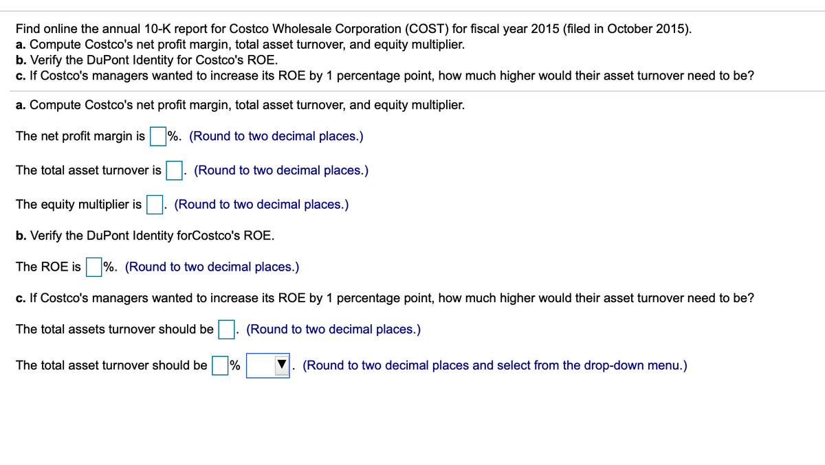 Find online the annual 10-K report for Costco Wholesale Corporation (COST) for fiscal year 2015 (filed in October 2015).
a. Compute Costco's net profit margin, total asset turnover, and equity multiplier.
b. Verify the DuPont Identity for Costco's ROE.
c. If Costco's managers wanted to increase its ROE by 1 percentage point, how much higher would their asset turnover need to be?
a. Compute Costco's net profit margin, total asset turnover, and equity multiplier.
The net profit margin is
%. (Round to two decimal places.)
The total asset turnover is
(Round to two decimal places.)
The equity multiplier is
(Round to two decimal places.)
b. Verify the DuPont Identity forCostco's ROE.
The ROE is %. (Round to two decimal places.)
c. If Costco's managers wanted to increase its ROE by 1 percentage point, how much higher would their asset turnover need to be?
The total assets turnover should be
(Round to two decimal places.)
The total asset turnover should be
%
(Round to two decimal places and select from the drop-down menu.)
