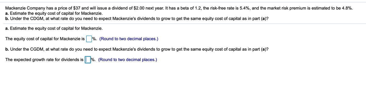 Mackenzie Company has a price of $37 and will issue a dividend of $2.00 next year. It has a beta of 1.2, the risk-free rate is 5.4%, and the market risk premium is estimated to be 4.8%.
a. Estimate the equity cost of capital for Mackenzie.
b. Under the CDGM, at what rate do you need to expect Mackenzie's dividends to grow to get the same equity cost of capital as in part (a)?
a. Estimate the equity cost of capital for Mackenzie.
The equity cost of capital for Mackenzie is %. (Round to two decimal places.)
b. Under the CGDM, at what rate do you need to expect Mackenzie's dividends to grow to get the same equity cost of capital as in part (a)?
The expected growth rate for dividends is | %. (Round to two decimal places.)
