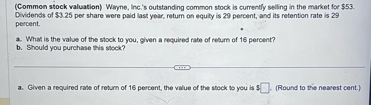 (Common stock valuation) Wayne, Inc.'s outstanding common stock is currently selling in the market for $53.
Dividends of $3.25 per share were paid last year, return on equity is 29 percent, and its retention rate is 29
percent.
a. What is the value of the stock to you, given a required rate of return of 16 percent?
b. Should you purchase this stock?
a. Given a required rate of return of 16 percent, the value of the stock to you is $. (Round to the nearest cent.)
