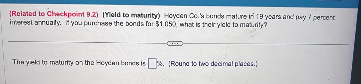 (Related to Checkpoint 9.2) (Yield to maturity) Hoyden Co.'s bonds mature in 19 years and pay 7 percent
interest annually. If you purchase the bonds for $1,050, what is their yield to maturity?
The yield to maturity on the Hoyden bonds is%. (Round to two decimal places.)