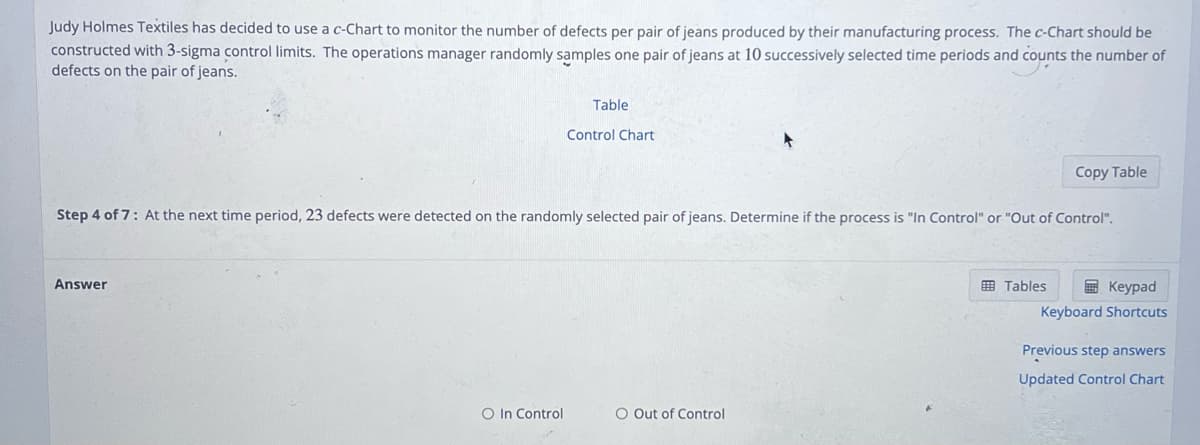 Judy Holmes Textiles has decided to use a c-Chart to monitor the number of defects per pair of jeans produced by their manufacturing process. The c-Chart should be
constructed with 3-sigma control limits. The operations manager randomly samples one pair of jeans at 10 successively selected time periods and counts the number of
defects on the pair of jeans.
Answer
Table
O In Control
Control Chart
Step 4 of 7: At the next time period, 23 defects were detected on the randomly selected pair of jeans. Determine if the process is "In Control" or "Out of Control".
O Out of Control
Copy Table
Tables
Keypad
Keyboard Shortcuts
Previous step answers
Updated Control Chart