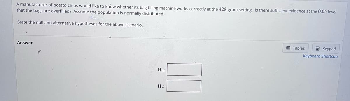A manufacturer of potato chips would like to know whether its bag filling machine works correctly at the 428 gram setting. Is there sufficient evidence at the 0.05 level
that the bags are overfilled? Assume the population is normally distributed.
State the null and alternative hypotheses for the above scenario.
Answer
Ho:
Ha:
Tables
Keypad
Keyboard Shortcuts