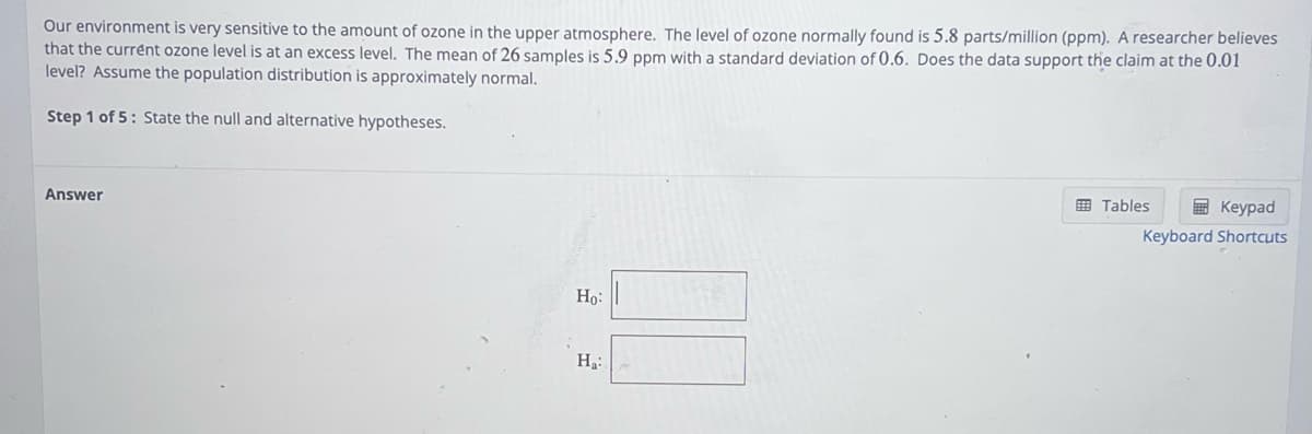 Our environment is very sensitive to the amount of ozone in the upper atmosphere. The level of ozone normally found is 5.8 parts/million (ppm). A researcher believes
that the current ozone level is at an excess level. The mean of 26 samples is 5.9 ppm with a standard deviation of 0.6. Does the data support the claim at the 0.01
level? Assume the population distribution is approximately normal.
Step 1 of 5: State the null and alternative hypotheses.
Answer
Ho:
Ha:
Tables
Keypad
Keyboard Shortcuts