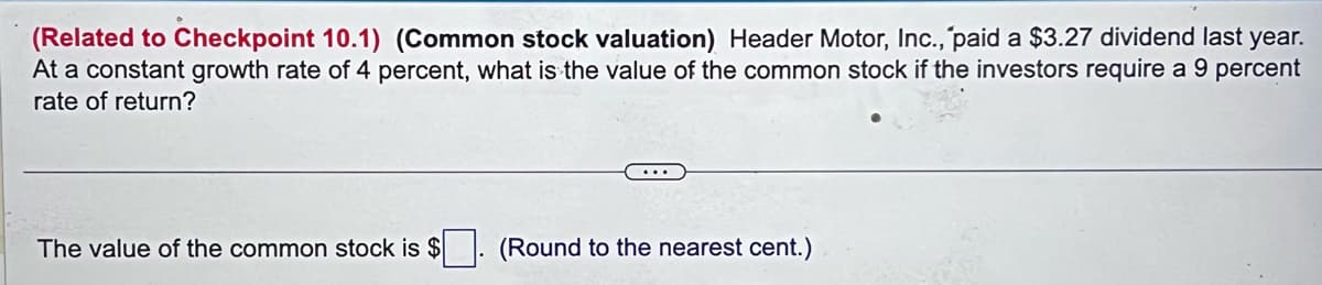 (Related to Checkpoint 10.1) (Common stock valuation) Header Motor, Inc., paid a $3.27 dividend last year.
At a constant growth rate of 4 percent, what is the value of the common stock if the investors require a 9 percent
rate of return?
The value of the common stock is $
(Round to the nearest cent.)