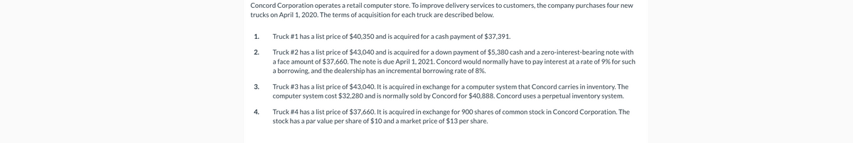 Concord Corporation operates a retail computer store. To improve delivery services to customers, the company purchases four new
trucks on April 1, 2020. The terms of acquisition for each truck are described below.
1.
2.
3.
4.
Truck #1 has a list price of $40,350 and is acquired for a cash payment of $37,391.
Truck #2 has a list price of $43,040 and is acquired for a down payment of $5,380 cash and a zero-interest-bearing note with
a face amount of $37,660. The note is due April 1, 2021. Concord would normally have to pay interest at a rate of 9% for such
a borrowing, and the dealership has an incremental borrowing rate of 8%.
Truck #3 has a list price of $43,040. It is acquired in exchange for a computer system that Concord carries in inventory. The
computer system cost $32,280 and is normally sold by Concord for $40,888. Concord uses a perpetual inventory system.
Truck #4 has a list price of $37,660. It is acquired in exchange for 900 shares of common stock in Concord Corporation. The
stock has a par value per share of $10 and a market price of $13 per share.