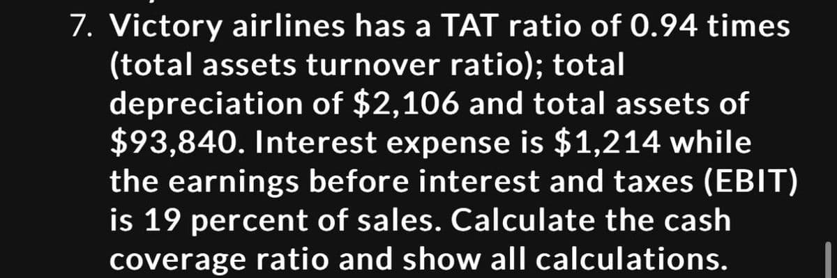 7. Victory airlines has a TAT ratio of 0.94 times
(total assets turnover ratio); total
depreciation of $2,106 and total assets of
$93,840. Interest expense is $1,214 while
the earnings before interest and taxes (EBIT)
is 19 percent of sales. Calculate the cash
coverage ratio and show all calculations.