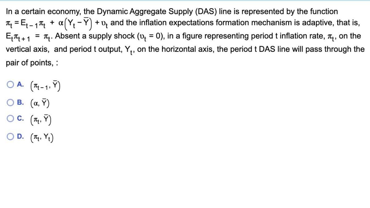 In a certain economy, the Dynamic Aggregate Supply (DAS) line is represented by the function
=
-
π₁ = Ę ₁ = ₁ π + α ( Y₁ − Ÿ) + D and the inflation expectations formation mechanism is adaptive, that is,
E₁+1 Absent a supply shock (v₁ = 0), in a figure representing period t inflation rate, π, on the
vertical axis, and period t output, Y₁, on the horizontal axis, the period t DAS line will pass through the
pair of points, :
OA. (-1)
B. (α, Y)
○ C. (Y)
D. (πt, Yt)
