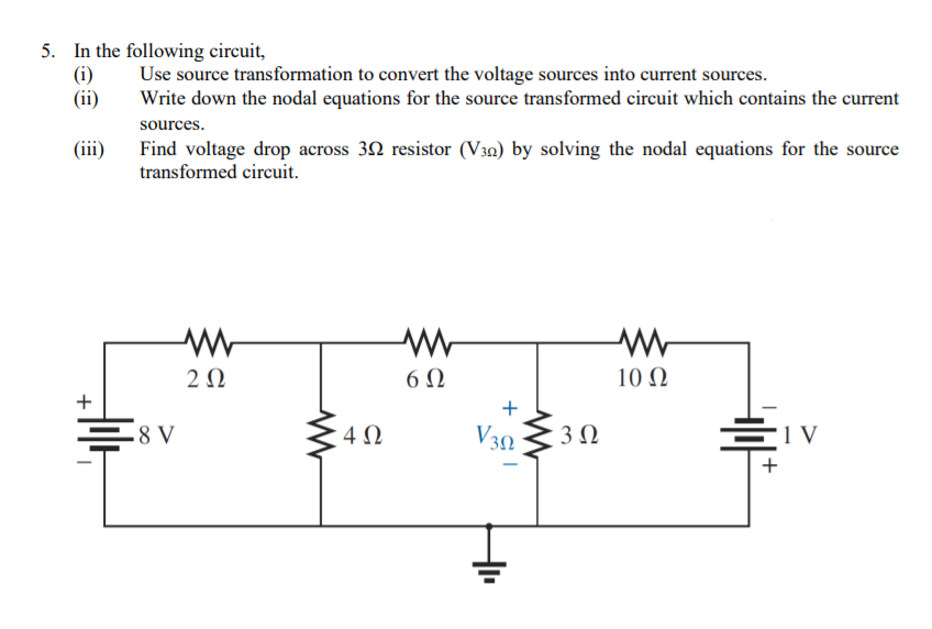 5. In the following circuit,
(i)
(ii)
Use source transformation to convert the voltage sources into current sources.
Write down the nodal equations for the source transformed circuit which contains the current
sources.
(iii)
Find voltage drop across 32 resistor (V30) by solving the nodal equations for the source
transformed circuit.
2 0
6Ω
10 Ω
+
+
.8 V
V30
'1 V
+ cI
