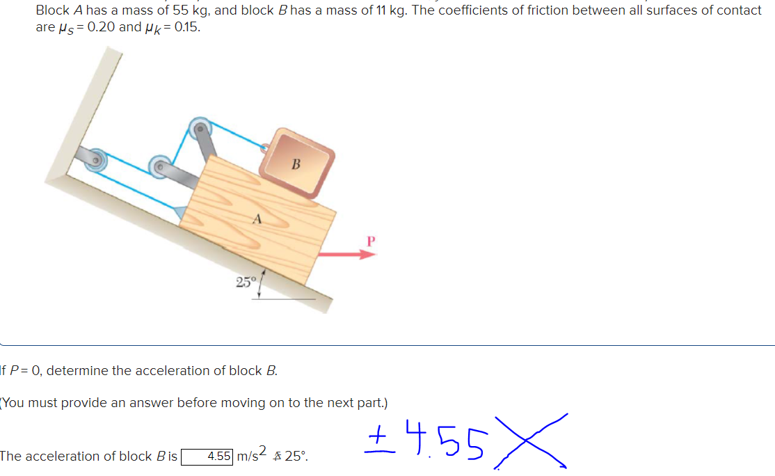 Block A has a mass of 55 kg, and block B has a mass of 11 kg. The coefficients of friction between all surfaces of contact
are Hs = 0.20 and µk= 0.15.
25°
If P= 0, determine the acceleration of block B.
(You must provide an answer before moving on to the next part.)
