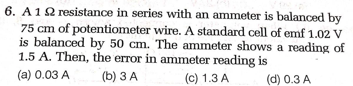 6. A 12 resistance in series with an ammeter is balanced by
Pak
200
75 cm of potentiometer wire. A standard cell of emf 1.02 V
is balanced by 50 cm. The ammeter shows a reading of
1.5 A. Then, the error in ammeter reading is
(a) 0.03 A
(b) 3 A
(c) 1.3 A
(d) 0.3 A