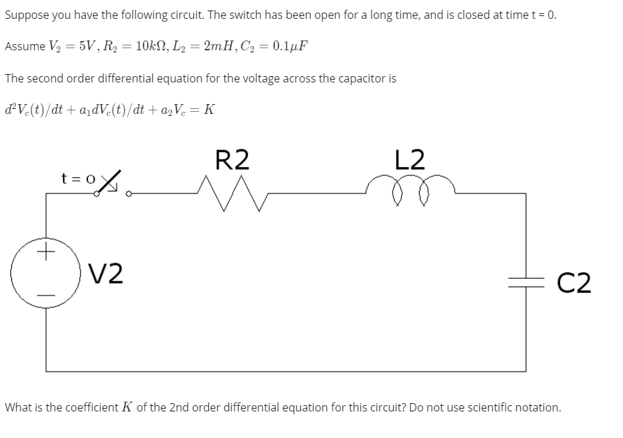 Suppose you have the following circuit. The switch has been open for a long time, and is closed at time t = 0.
Assume V2 = 5V, R2 = 10KN, L2 = 2mH,C2 = 0.1µF
The second order differential equation for the voltage across the capacitor is
dV.(t)/dt + a1dV(t)/dt + a2Ve = K
R2
L2
t = 0
V2
C2
What is the coefficient K of the 2nd order differential equation for this circuit? Do not use scientific notation.
