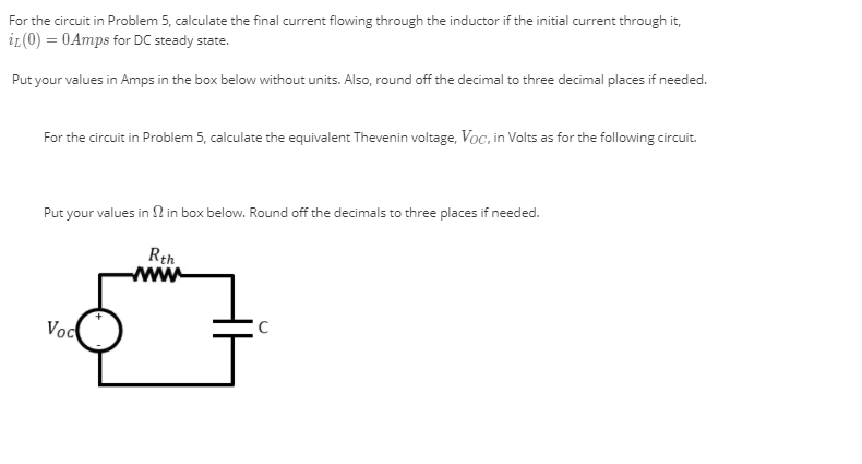 For the circuit in Problem 5, calculate the final current flowing through the inductor if the initial current through it,
ir(0) = 0Amps for DC steady state.
Put your values in Amps in the box below without units. Also, round off the decimal to three decimal places if needed.
For the circuit in Problem 5, calculate the equivalent Thevenin voltage, Voc, in Volts as for the following circuit.
Put your values in N in box below. Round off the decimals to three places if needed.
Rth
www
C
Voc
