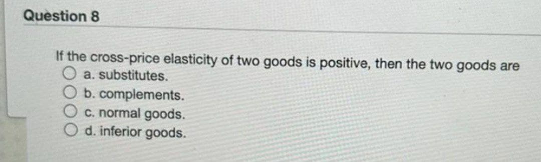 Question 8
If the cross-price elasticity of two goods is positive, then the two goods are
a. substitutes.
b. complements.
c. normal goods.
d. inferior goods.