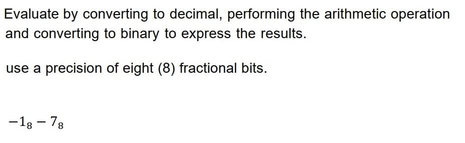 Evaluate by converting to decimal, performing the arithmetic operation
and converting to binary to express the results.
use a precision of eight (8) fractional bits.
-18-78