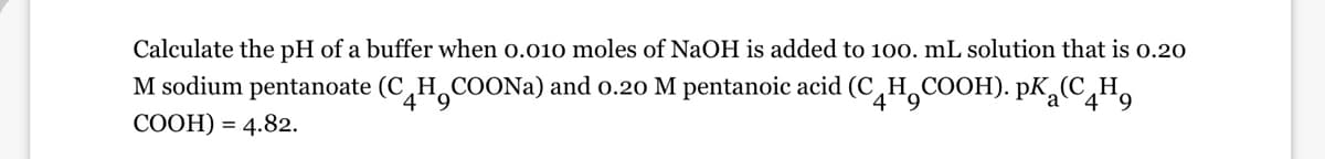 Calculate the pH of a buffer when 0.010 moles of NaOH is added to 100. mL solution that is 0.20
M sodium pentanoate (C HCOONa) and 0.20 M pentanoic acid (CH₂COOH). PK (CH₂
a
COOH) = 4.82.