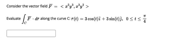 Consider the vector field F = < x²y³, x³y² >
Evaluate
.
eF dr along the curve C: #(t) = 3 cos(t); + 3 sin(t)], 0 ≤t≤·
77