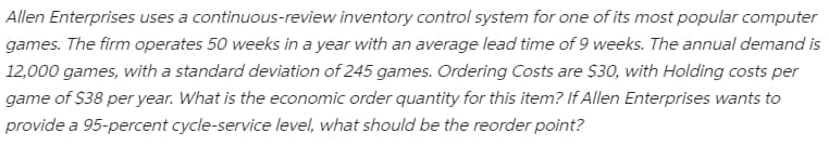 Allen Enterprises uses a continuous-review inventory control system for one of its most popular computer
games. The firm operates 50 weeks in a year with an average lead time of 9 weeks. The annual demand is
12,000 games, with a standard deviation of 245 games. Ordering Costs are $30, with Holding costs per
game of $38 per year. What is the economic order quantity for this item? If Allen Enterprises wants to
provide a 95-percent cycle-service level, what should be the reorder point?
