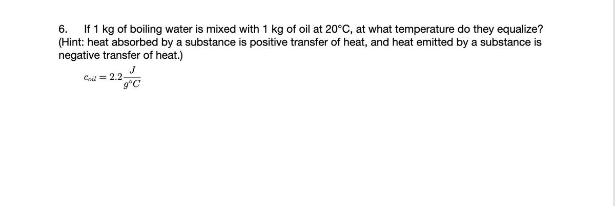 6. If 1 kg of boiling water is mixed with 1 kg of oil at 20°C, at what temperature do they equalize?
(Hint: heat absorbed by a substance is positive transfer of heat, and heat emitted by a substance is
negative transfer of heat.)
J
9°C
Coil = 2.2