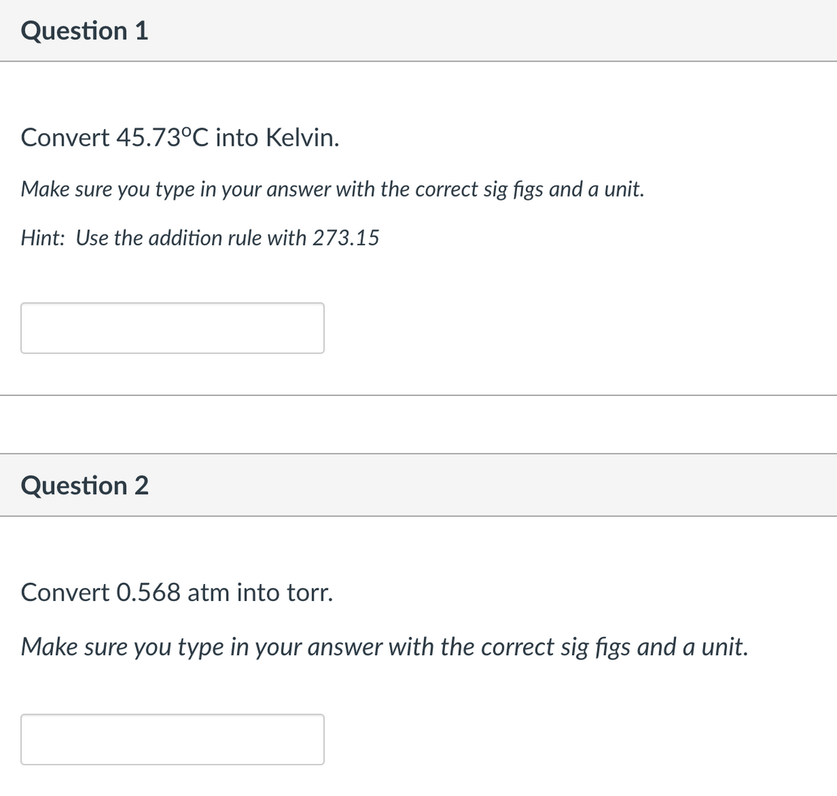 Question 1
Convert 45.73°C into Kelvin.
Make sure you type in your answer with the correct sig figs and a unit.
Hint: Use the addition rule with 273.15
Question 2
Convert 0.568 atm into torr.
Make sure you type in your answer with the correct sig figs and a unit.