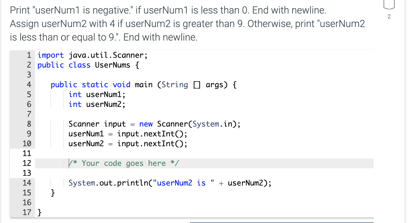 Print "userNum1 is negative." if userNum1 is less than 0. End with newline.
Assign userNum2 with 4 if userNum2 is greater than 9. Otherwise, print "userNum2
is less than or equal to 9.". End with newline.
1 import java.util.Scanner;
2 public class UserNums {
public static void main (String [] args) {
int userNum1;
int userNum2;
4
6.
7
Scanner input
userNum1 =
8.
= new Scanner(System.in);
input.nextInt();
input.nextInt();
9.
10
userNum2
11
12
V* Your code goes here */
13
System.out.println("userNum2 is "
}
14
+ userNum2);
15
16
17 }
