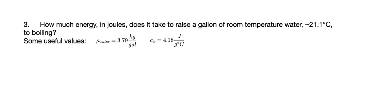 3. How much energy, in joules, does it take to raise a gallon of room temperature water, ~21.1°C,
to boiling?
Some useful values:
kg
gal
Pwater 3.79-
Cw=
J
g°C
4.18