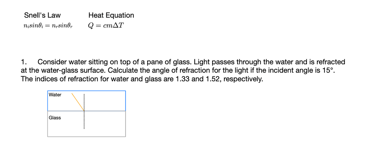 Snell's Law
nisindi nrsinor
=
1. Consider water sitting on top of a pane of glass. Light passes through the water and is refracted
at the water-glass surface. Calculate the angle of refraction for the light if the incident angle is 15°.
The indices of refraction for water and glass are 1.33 and 1.52, respectively.
Water
Heat Equation
Q
= cmAT
Glass