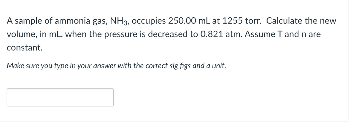 A sample of ammonia gas, NH3, occupies 250.00 mL at 1255 torr. Calculate the new
volume, in mL, when the pressure is decreased to 0.821 atm. Assume T and n are
constant.
Make sure you type in your answer with the correct sig figs and a unit.