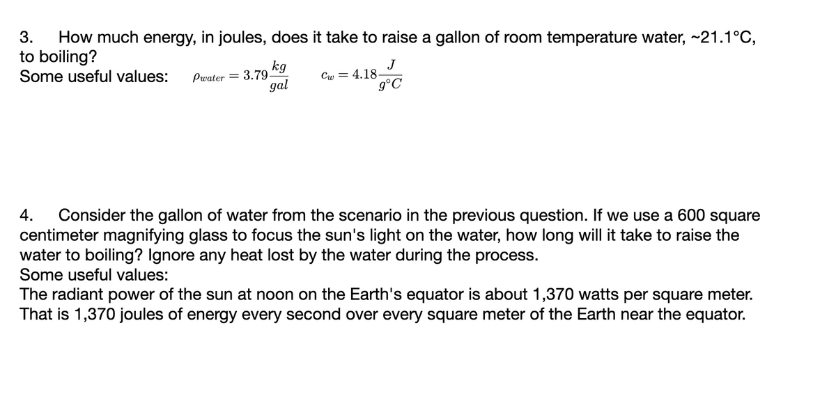 3. How much energy, in joules, does it take to raise a gallon of room temperature water, ~21.1°C,
to boiling?
Some useful values:
kg
gal
Pwater = 3.79-
J
g°C
Cw=4.18-
4. Consider the gallon of water from the scenario in the previous question. If we use a 600 square
centimeter magnifying glass to focus the sun's light on the water, how long will it take to raise the
water to boiling? Ignore any heat lost by the water during the process.
Some useful values:
The radiant power of the sun at noon on the Earth's equator is about 1,370 watts per square meter.
That is 1,370 joules of energy every second over every square meter of the Earth near the equator.
