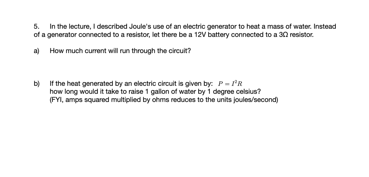 5. In the lecture, I described Joule's use of an electric generator to heat a mass of water. Instead
of a generator connected to a resistor, let there be a 12V battery connected to a 30 resistor.
a)
How much current will run through the circuit?
b)
If the heat generated by an electric circuit is given by: P = I²R
how long would it take to raise 1 gallon of water by 1 degree celsius?
(FYI, amps squared multiplied by ohms reduces to the units joules/second)