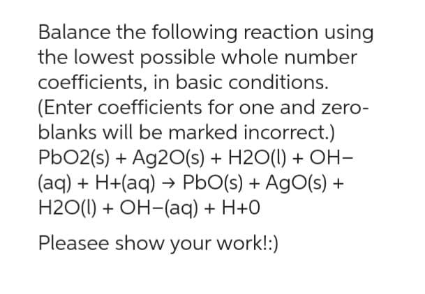 Balance the following reaction using
the lowest possible whole number
coefficients, in basic conditions.
(Enter coefficients for one and zero-
blanks will be marked incorrect.)
PbO2(s) + Ag20(s) + H2O(l) + OH-
(aq) + H+(aq) → PbO(s) + AgO(s) +
H2O(l) + OH-(aq) + H+0
Pleasee show your work!:)